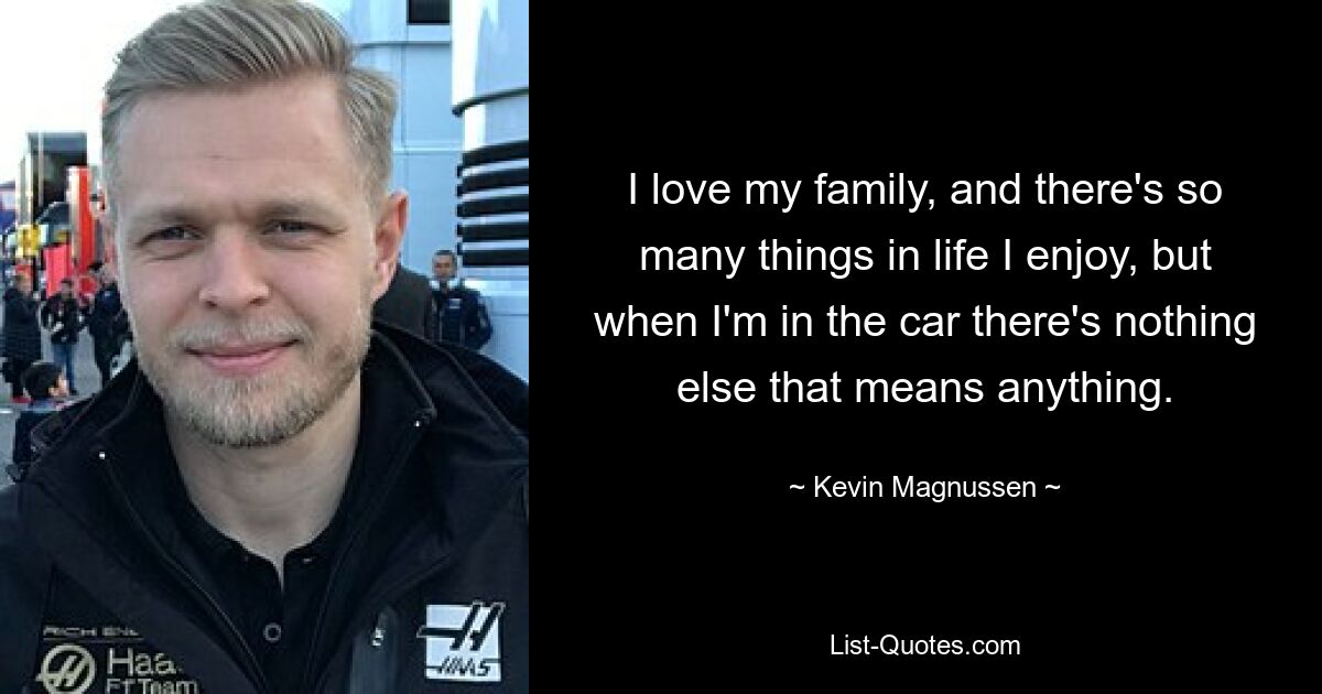 I love my family, and there's so many things in life I enjoy, but when I'm in the car there's nothing else that means anything. — © Kevin Magnussen