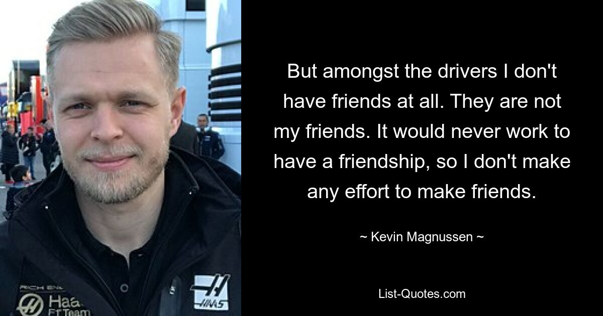 But amongst the drivers I don't have friends at all. They are not my friends. It would never work to have a friendship, so I don't make any effort to make friends. — © Kevin Magnussen