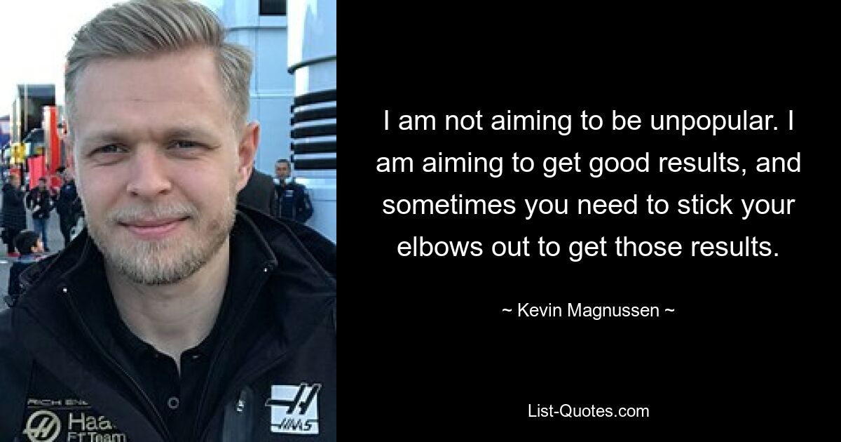 I am not aiming to be unpopular. I am aiming to get good results, and sometimes you need to stick your elbows out to get those results. — © Kevin Magnussen