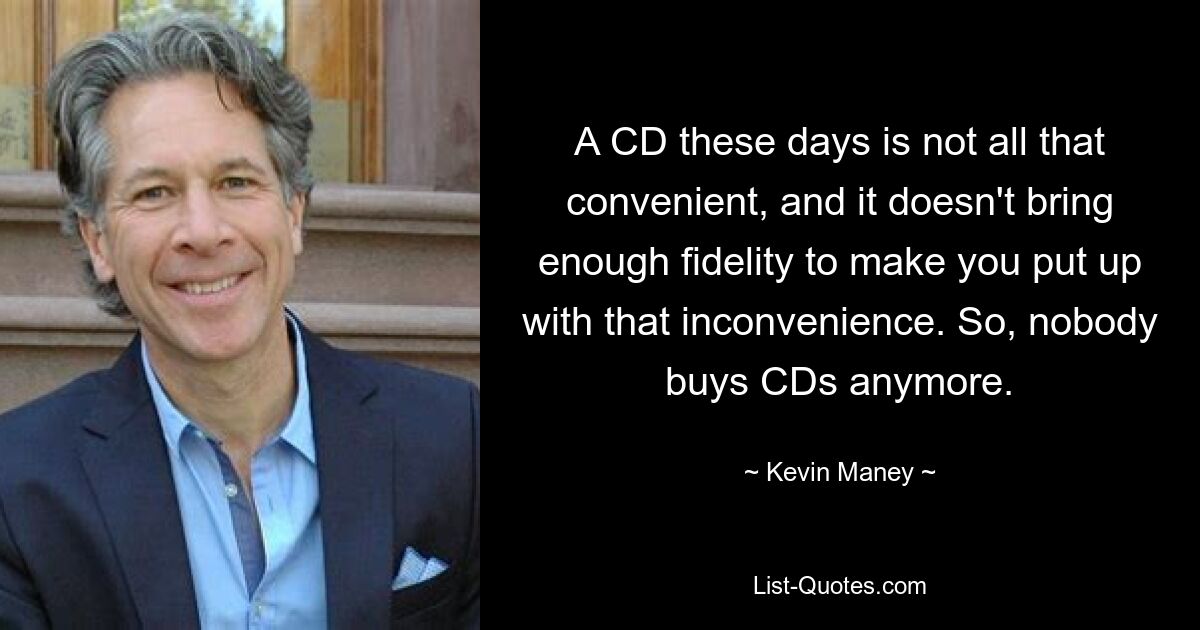 A CD these days is not all that convenient, and it doesn't bring enough fidelity to make you put up with that inconvenience. So, nobody buys CDs anymore. — © Kevin Maney