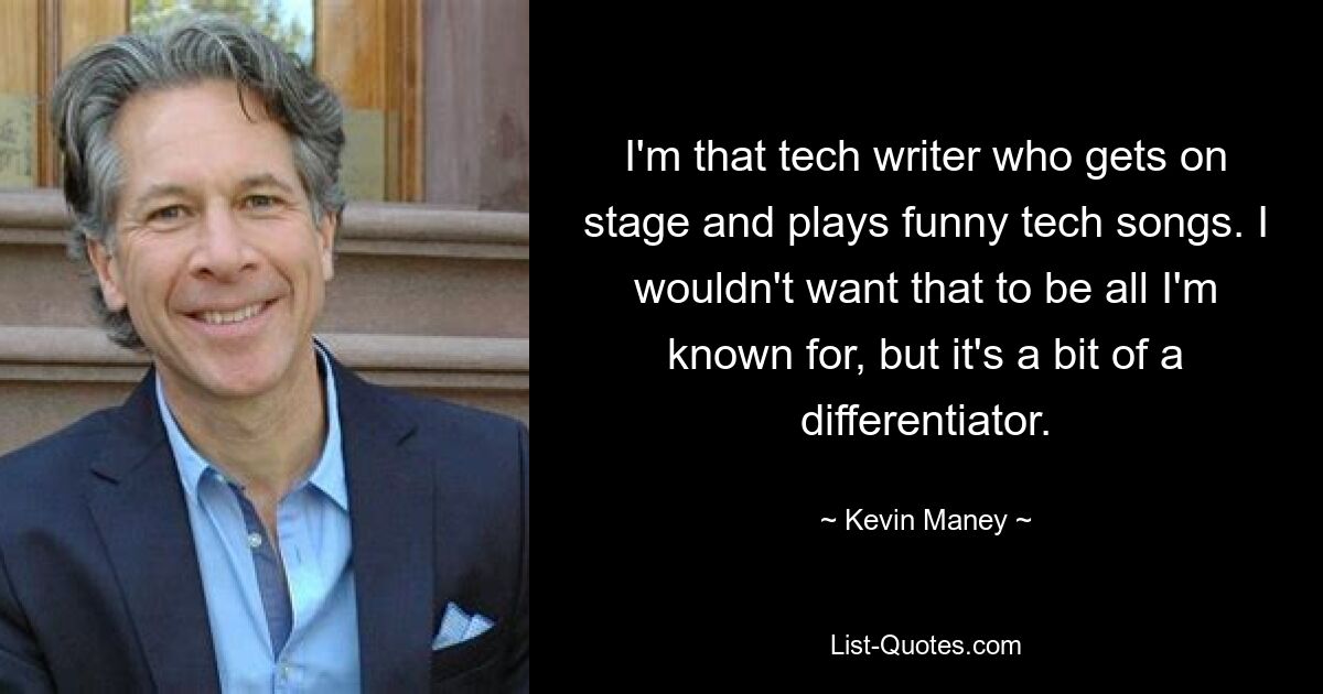 I'm that tech writer who gets on stage and plays funny tech songs. I wouldn't want that to be all I'm known for, but it's a bit of a differentiator. — © Kevin Maney