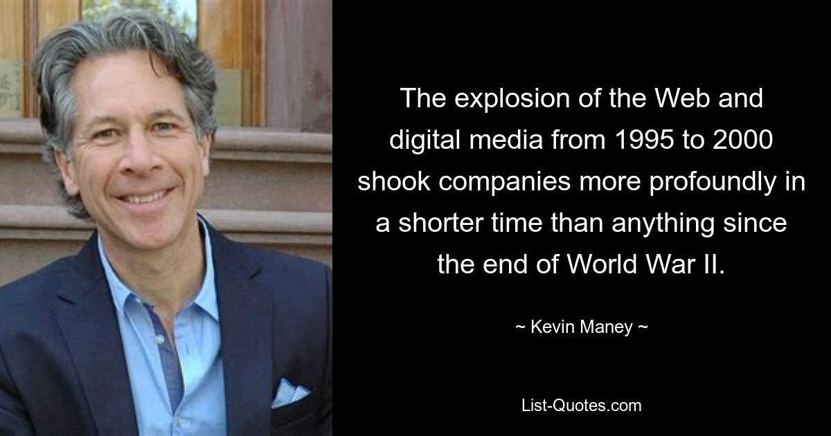 The explosion of the Web and digital media from 1995 to 2000 shook companies more profoundly in a shorter time than anything since the end of World War II. — © Kevin Maney