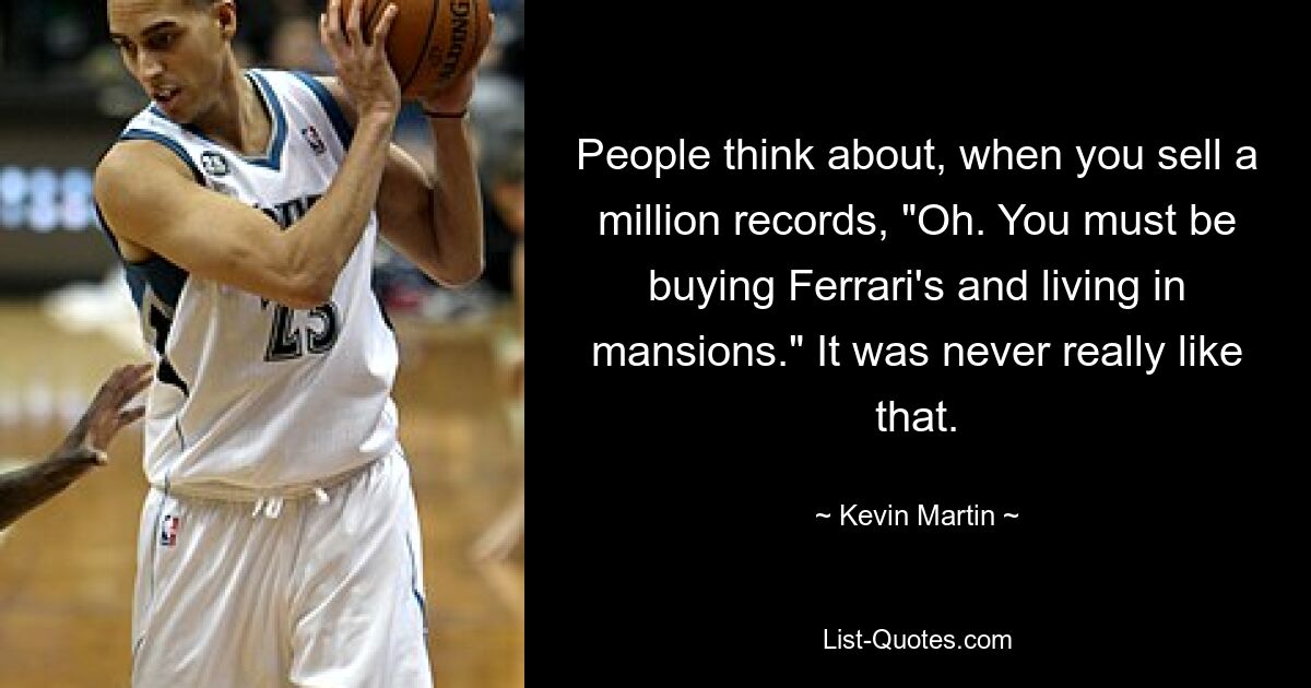 People think about, when you sell a million records, "Oh. You must be buying Ferrari's and living in mansions." It was never really like that. — © Kevin Martin