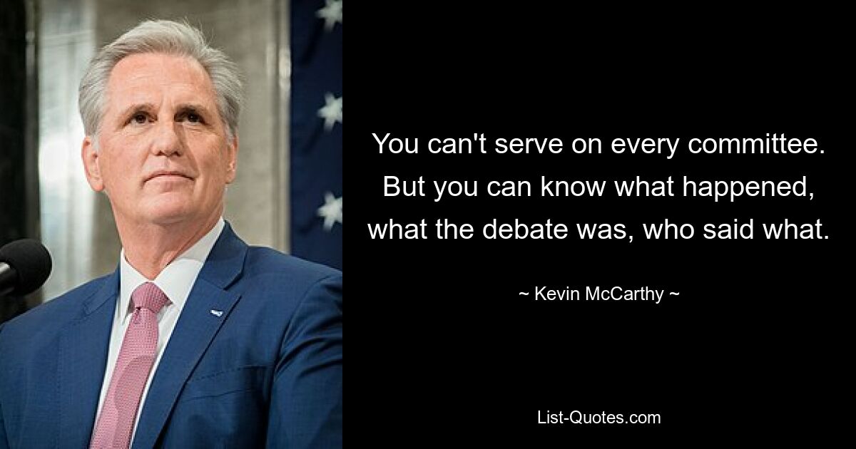 You can't serve on every committee. But you can know what happened, what the debate was, who said what. — © Kevin McCarthy