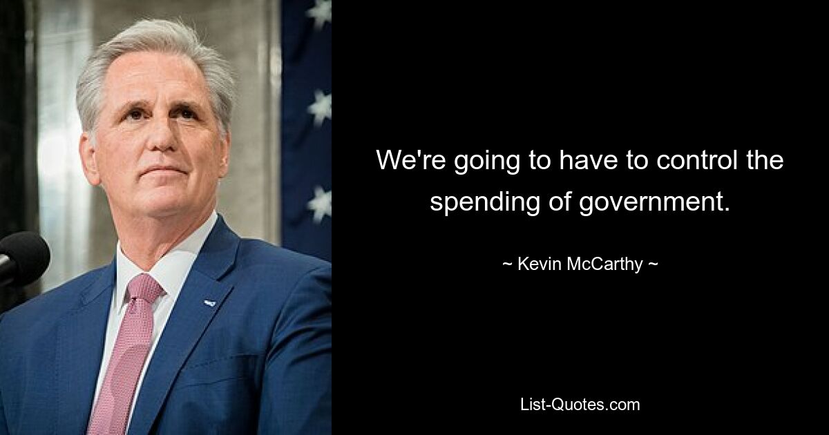 We're going to have to control the spending of government. — © Kevin McCarthy