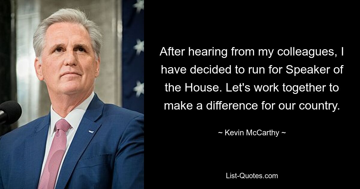 After hearing from my colleagues, I have decided to run for Speaker of the House. Let's work together to make a difference for our country. — © Kevin McCarthy