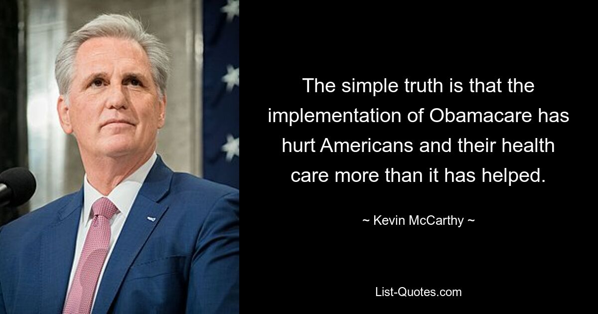 The simple truth is that the implementation of Obamacare has hurt Americans and their health care more than it has helped. — © Kevin McCarthy