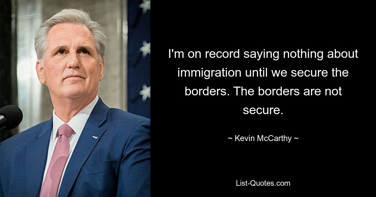 I'm on record saying nothing about immigration until we secure the borders. The borders are not secure. — © Kevin McCarthy