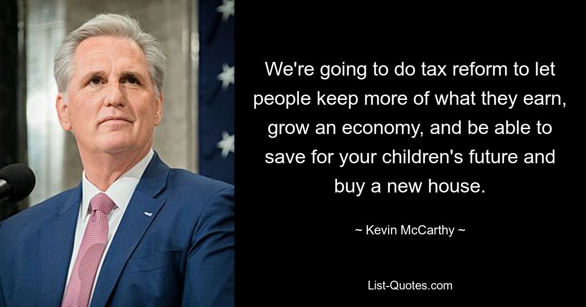 We're going to do tax reform to let people keep more of what they earn, grow an economy, and be able to save for your children's future and buy a new house. — © Kevin McCarthy