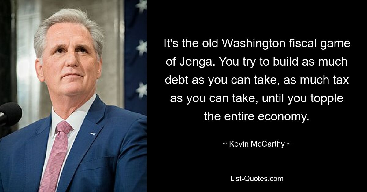 It's the old Washington fiscal game of Jenga. You try to build as much debt as you can take, as much tax as you can take, until you topple the entire economy. — © Kevin McCarthy