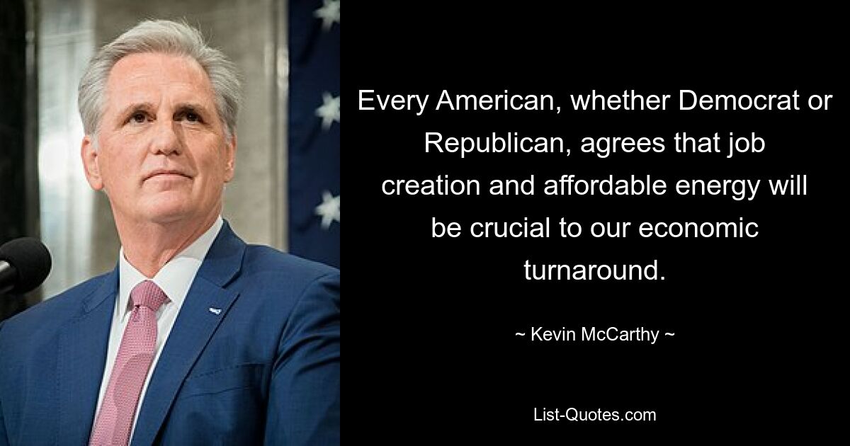 Every American, whether Democrat or Republican, agrees that job creation and affordable energy will be crucial to our economic turnaround. — © Kevin McCarthy