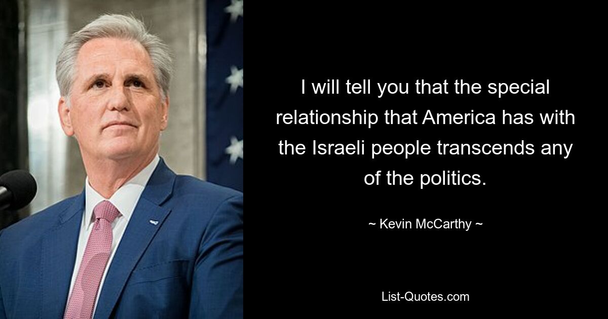 I will tell you that the special relationship that America has with the Israeli people transcends any of the politics. — © Kevin McCarthy