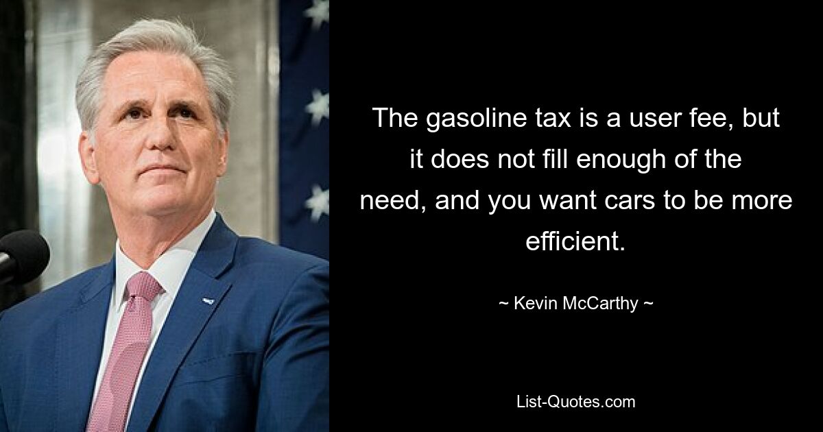 The gasoline tax is a user fee, but it does not fill enough of the need, and you want cars to be more efficient. — © Kevin McCarthy