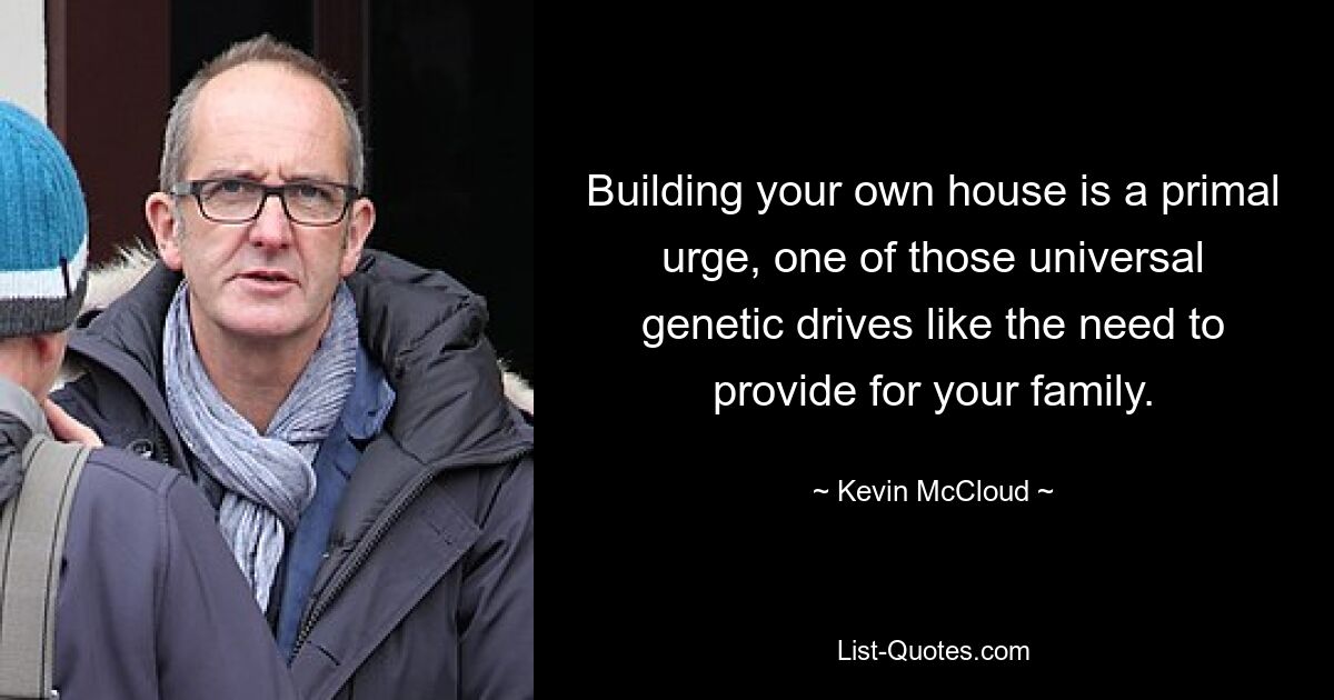 Building your own house is a primal urge, one of those universal genetic drives like the need to provide for your family. — © Kevin McCloud