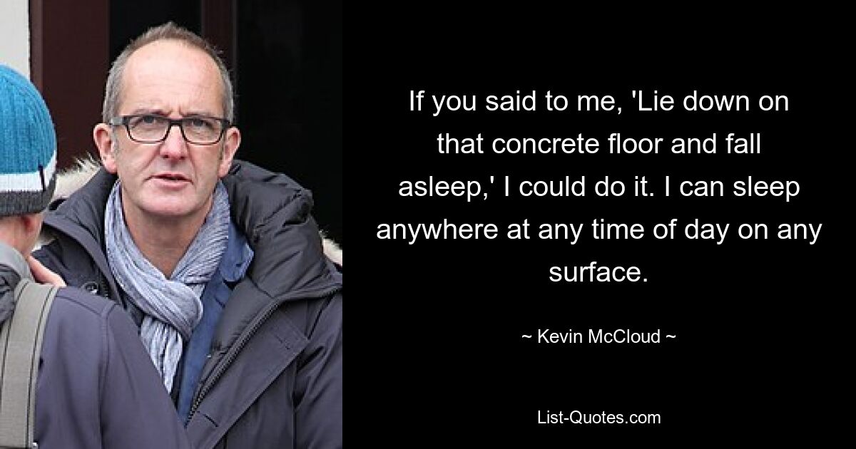 If you said to me, 'Lie down on that concrete floor and fall asleep,' I could do it. I can sleep anywhere at any time of day on any surface. — © Kevin McCloud