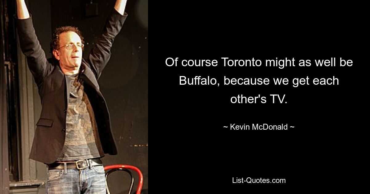 Of course Toronto might as well be Buffalo, because we get each other's TV. — © Kevin McDonald