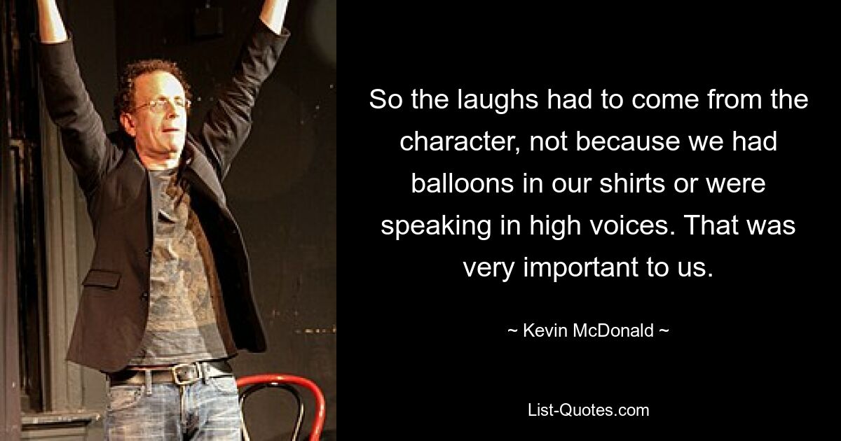 So the laughs had to come from the character, not because we had balloons in our shirts or were speaking in high voices. That was very important to us. — © Kevin McDonald