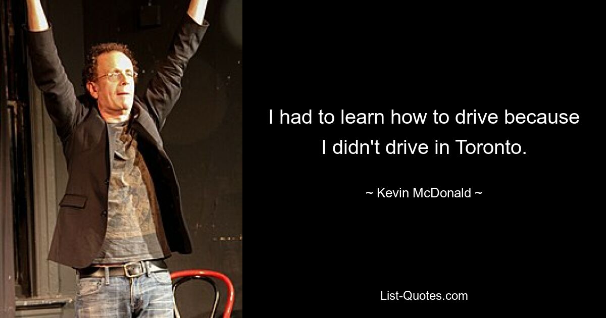 I had to learn how to drive because I didn't drive in Toronto. — © Kevin McDonald