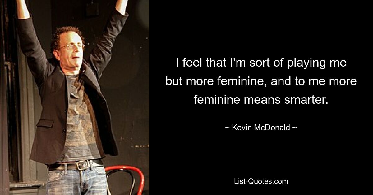 I feel that I'm sort of playing me but more feminine, and to me more feminine means smarter. — © Kevin McDonald