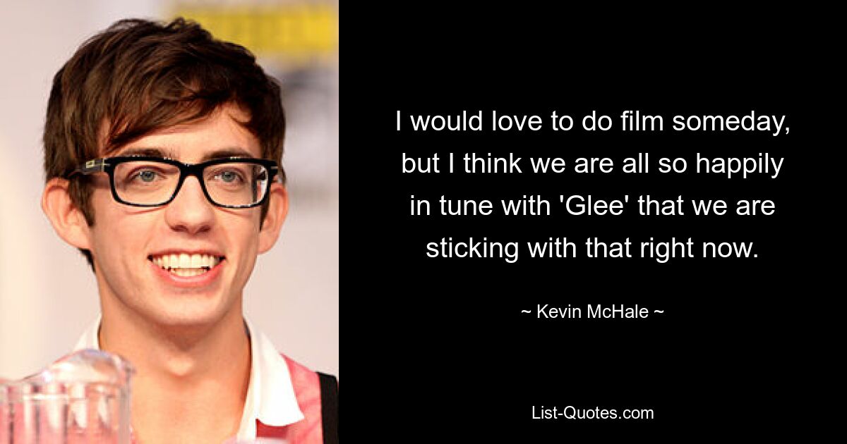 I would love to do film someday, but I think we are all so happily in tune with 'Glee' that we are sticking with that right now. — © Kevin McHale