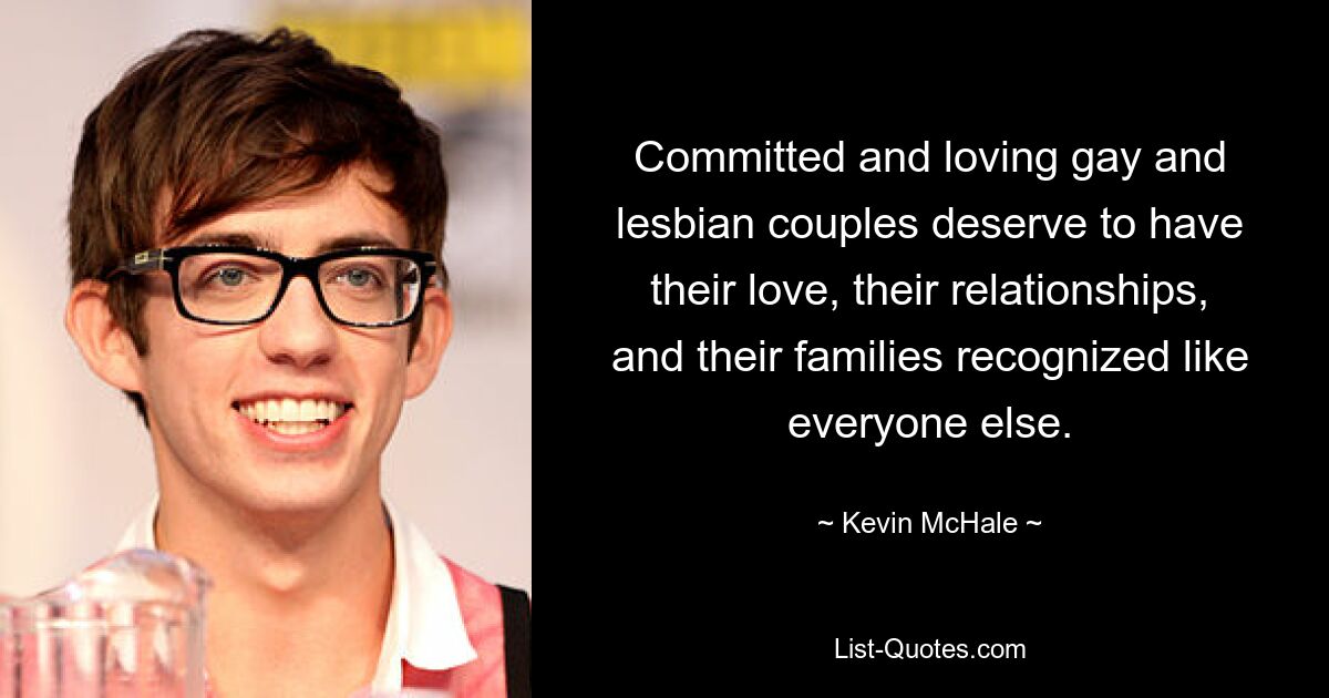 Committed and loving gay and lesbian couples deserve to have their love, their relationships, and their families recognized like everyone else. — © Kevin McHale