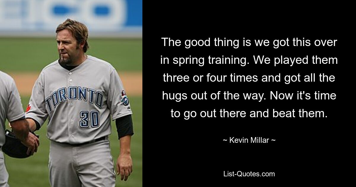 The good thing is we got this over in spring training. We played them three or four times and got all the hugs out of the way. Now it's time to go out there and beat them. — © Kevin Millar