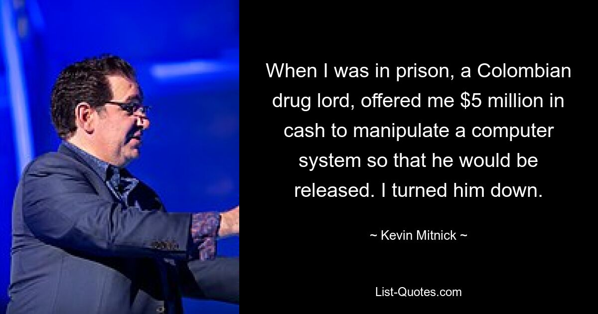 When I was in prison, a Colombian drug lord, offered me $5 million in cash to manipulate a computer system so that he would be released. I turned him down. — © Kevin Mitnick