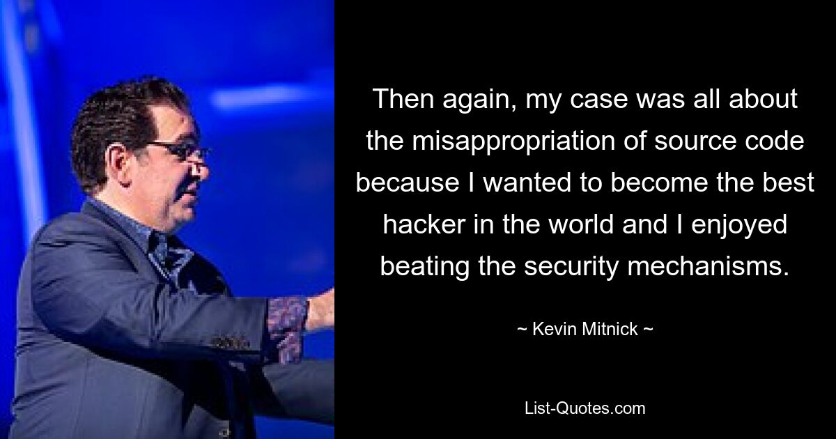 Then again, my case was all about the misappropriation of source code because I wanted to become the best hacker in the world and I enjoyed beating the security mechanisms. — © Kevin Mitnick