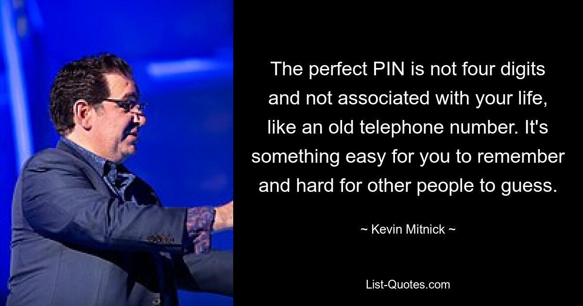 The perfect PIN is not four digits and not associated with your life, like an old telephone number. It's something easy for you to remember and hard for other people to guess. — © Kevin Mitnick