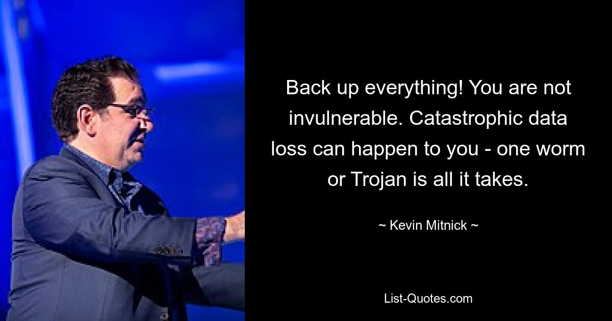 Back up everything! You are not invulnerable. Catastrophic data loss can happen to you - one worm or Trojan is all it takes. — © Kevin Mitnick