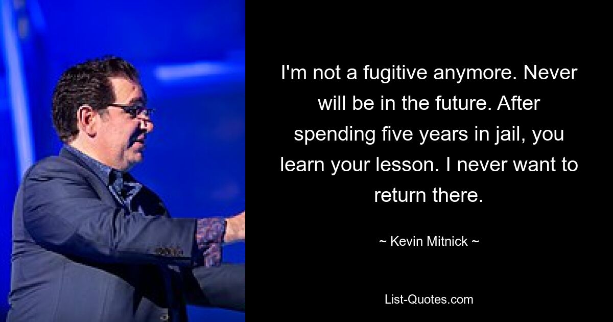 I'm not a fugitive anymore. Never will be in the future. After spending five years in jail, you learn your lesson. I never want to return there. — © Kevin Mitnick