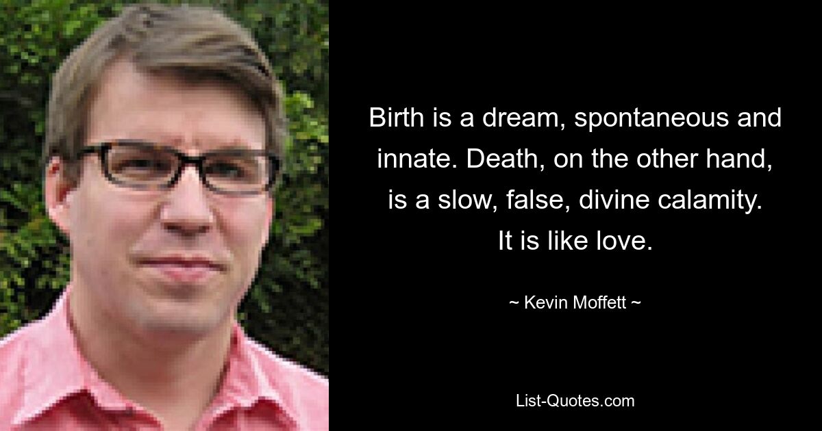 Birth is a dream, spontaneous and innate. Death, on the other hand, is a slow, false, divine calamity. It is like love. — © Kevin Moffett