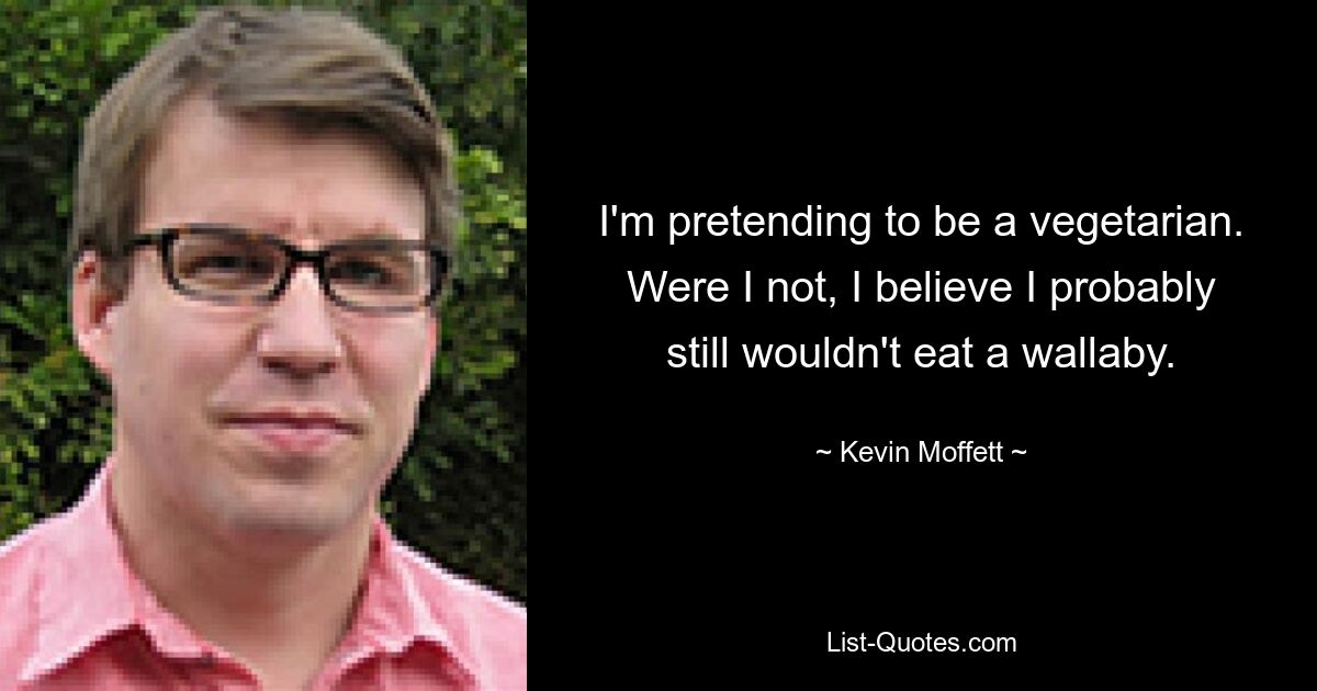 I'm pretending to be a vegetarian. Were I not, I believe I probably still wouldn't eat a wallaby. — © Kevin Moffett