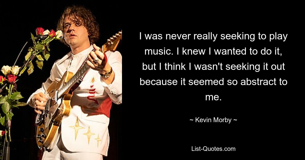 I was never really seeking to play music. I knew I wanted to do it, but I think I wasn't seeking it out because it seemed so abstract to me. — © Kevin Morby