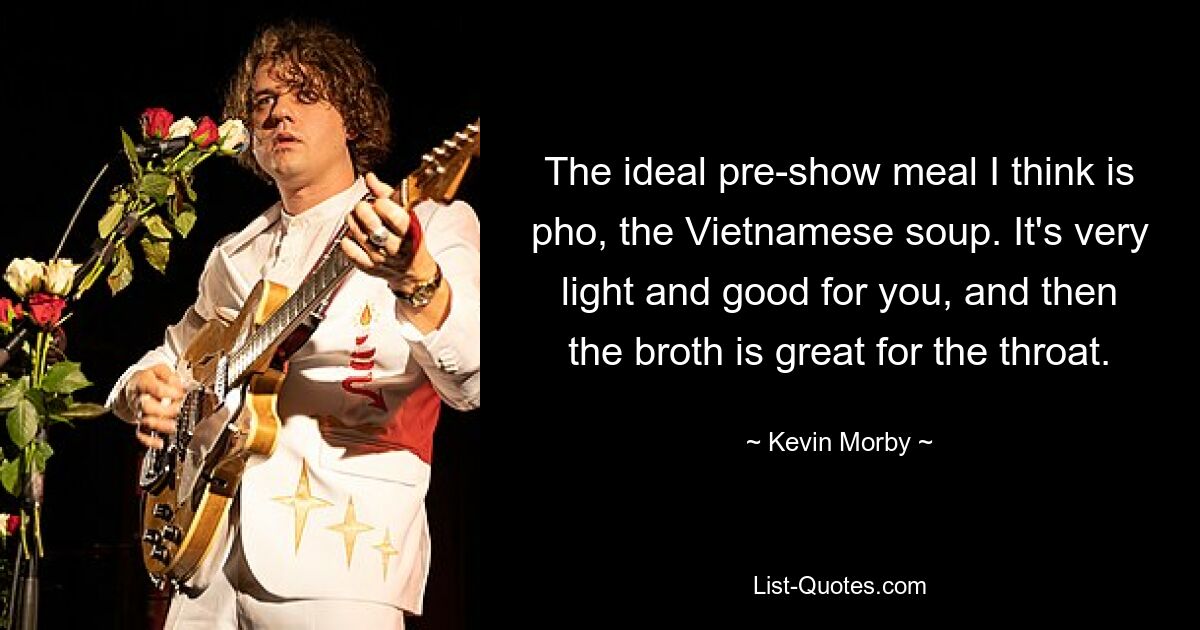 The ideal pre-show meal I think is pho, the Vietnamese soup. It's very light and good for you, and then the broth is great for the throat. — © Kevin Morby