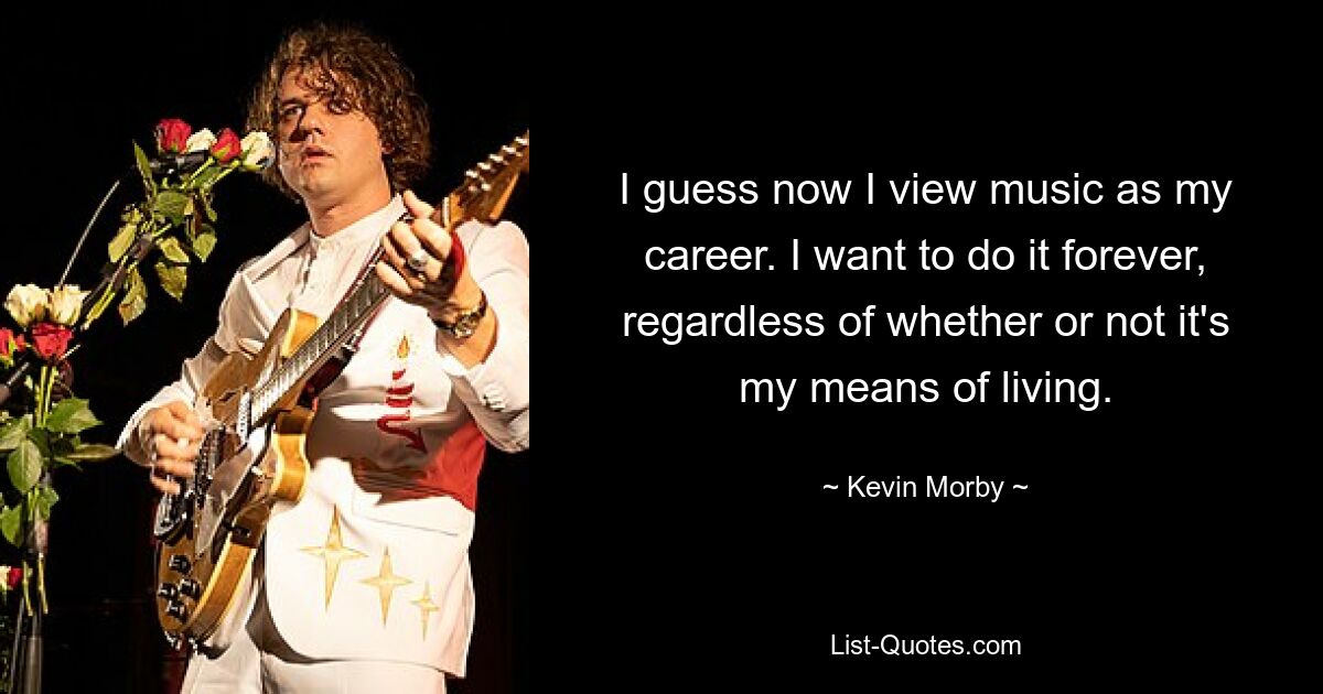 I guess now I view music as my career. I want to do it forever, regardless of whether or not it's my means of living. — © Kevin Morby