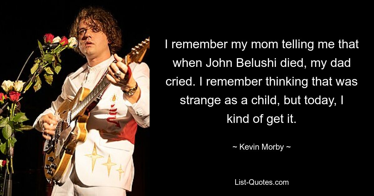 I remember my mom telling me that when John Belushi died, my dad cried. I remember thinking that was strange as a child, but today, I kind of get it. — © Kevin Morby