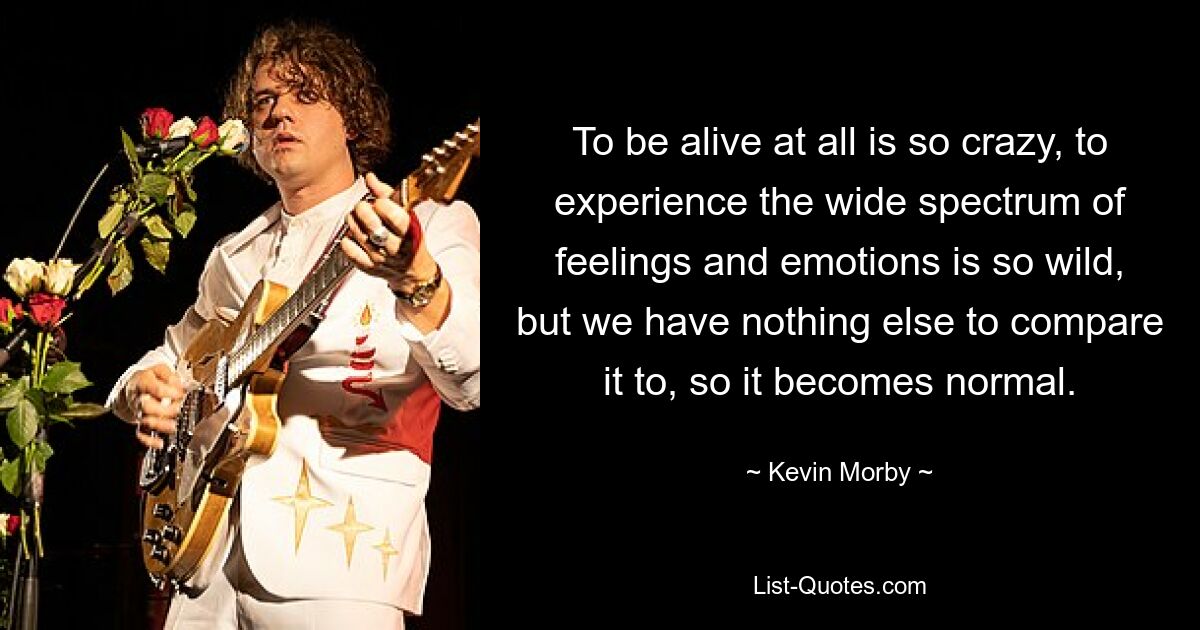 To be alive at all is so crazy, to experience the wide spectrum of feelings and emotions is so wild, but we have nothing else to compare it to, so it becomes normal. — © Kevin Morby