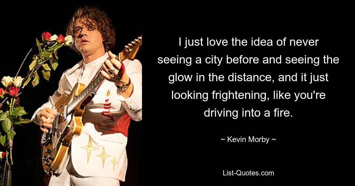 I just love the idea of never seeing a city before and seeing the glow in the distance, and it just looking frightening, like you're driving into a fire. — © Kevin Morby