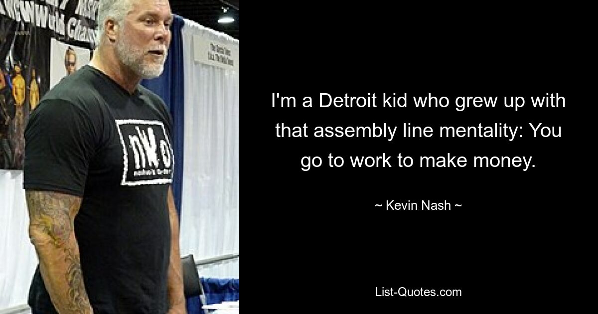 I'm a Detroit kid who grew up with that assembly line mentality: You go to work to make money. — © Kevin Nash