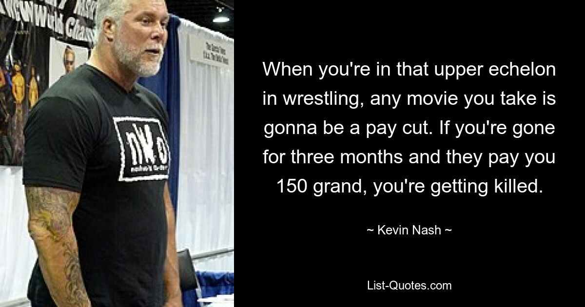 When you're in that upper echelon in wrestling, any movie you take is gonna be a pay cut. If you're gone for three months and they pay you 150 grand, you're getting killed. — © Kevin Nash