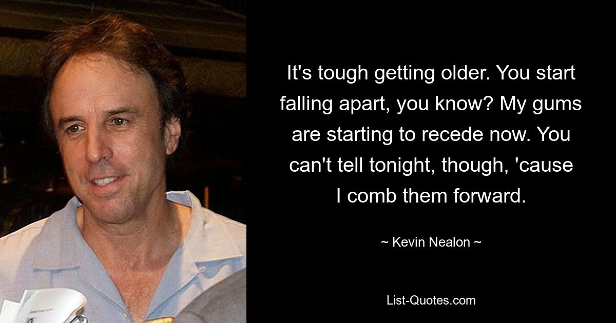 It's tough getting older. You start falling apart, you know? My gums are starting to recede now. You can't tell tonight, though, 'cause I comb them forward. — © Kevin Nealon