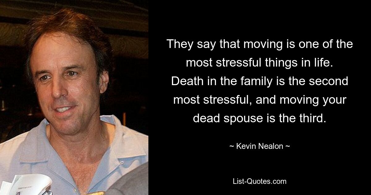 They say that moving is one of the most stressful things in life. Death in the family is the second most stressful, and moving your dead spouse is the third. — © Kevin Nealon