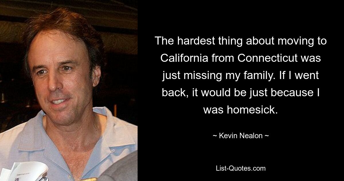 The hardest thing about moving to California from Connecticut was just missing my family. If I went back, it would be just because I was homesick. — © Kevin Nealon