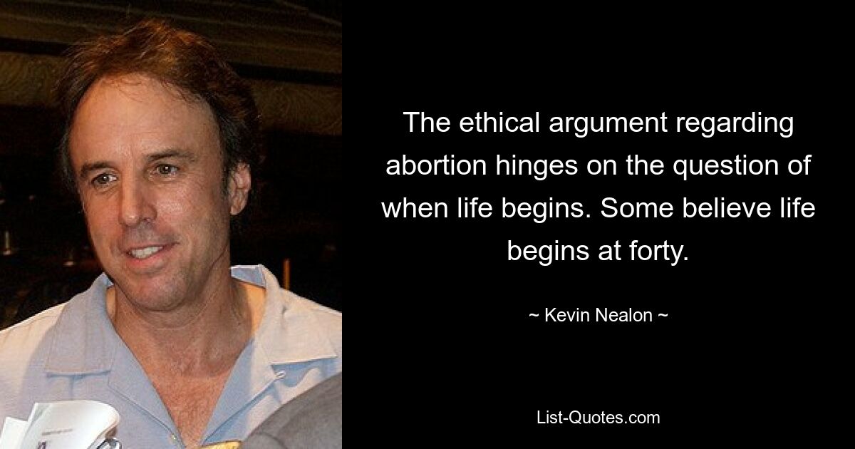 The ethical argument regarding abortion hinges on the question of when life begins. Some believe life begins at forty. — © Kevin Nealon