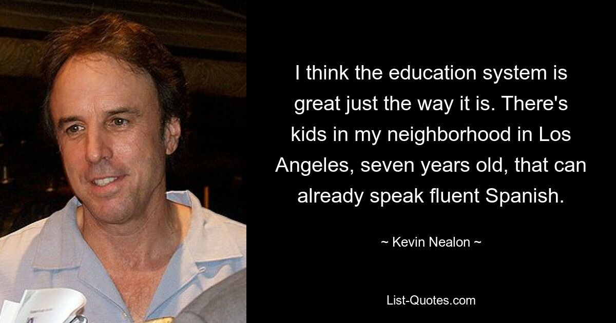 I think the education system is great just the way it is. There's kids in my neighborhood in Los Angeles, seven years old, that can already speak fluent Spanish. — © Kevin Nealon