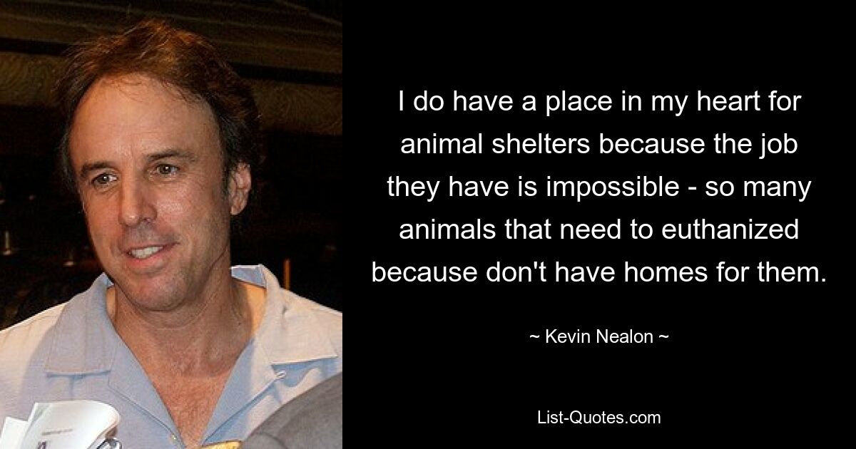 I do have a place in my heart for animal shelters because the job they have is impossible - so many animals that need to euthanized because don't have homes for them. — © Kevin Nealon