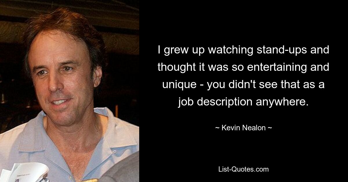 I grew up watching stand-ups and thought it was so entertaining and unique - you didn't see that as a job description anywhere. — © Kevin Nealon