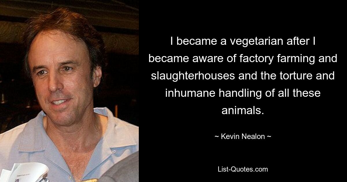 I became a vegetarian after I became aware of factory farming and slaughterhouses and the torture and inhumane handling of all these animals. — © Kevin Nealon