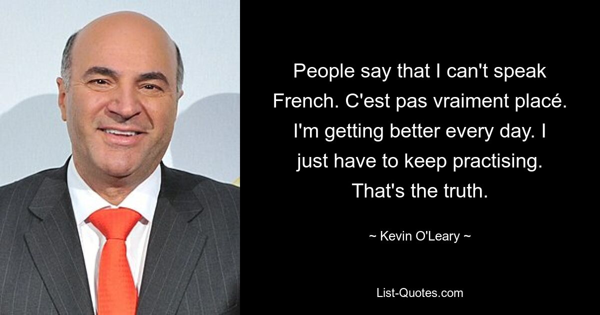 People say that I can't speak French. C'est pas vraiment placé. I'm getting better every day. I just have to keep practising. That's the truth. — © Kevin O'Leary